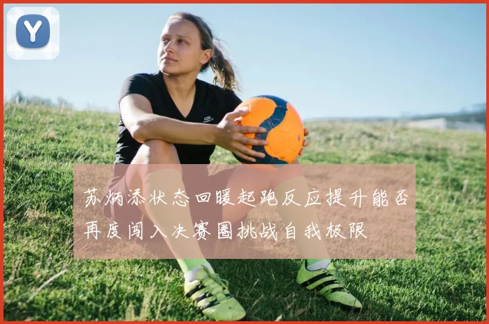 苏炳添状态回暖起跑反应提升能否再度闯入决赛圈挑战自我极限