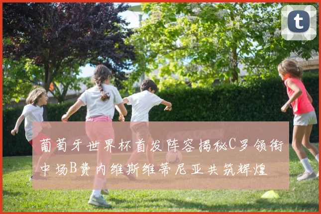 葡萄牙世界杯首发阵容揭秘C罗领衔中场B费内维斯维蒂尼亚共筑辉煌