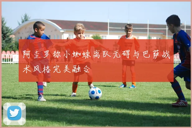 阿圭罗称小蜘蛛离队无碍与巴萨战术风格完美融合